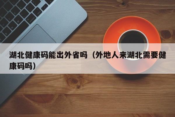 湖北健康码能出外省吗（外地人来湖北需要健康码吗）