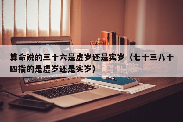 算命说的三十六是虚岁还是实岁（七十三八十四指的是虚岁还是实岁）