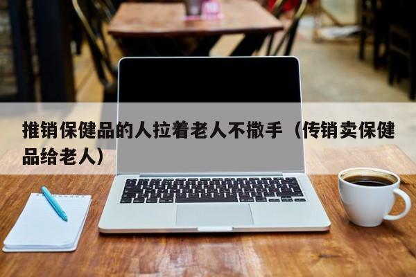 推销保健品的人拉着老人不撒手（传销卖保健品给老人）