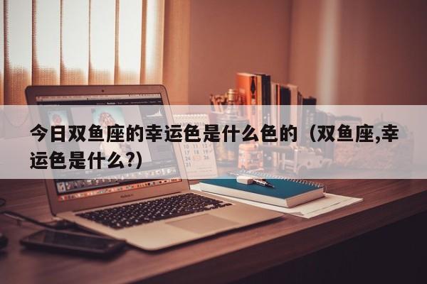 今日双鱼座的幸运色是什么色的（双鱼座,幸运色是什么?）