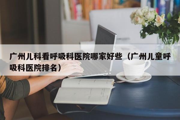 广州儿科看呼吸科医院哪家好些（广州儿童呼吸科医院排名）