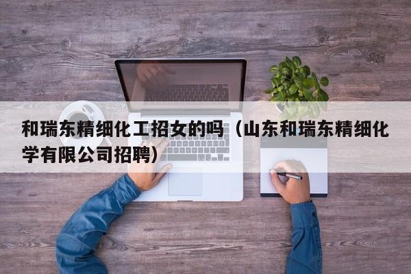和瑞东精细化工招女的吗（山东和瑞东精细化学有限公司招聘）