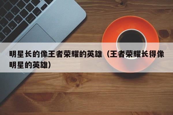 明星长的像王者荣耀的英雄（王者荣耀长得像明星的英雄）