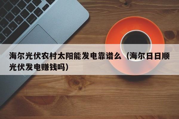 海尔光伏农村太阳能发电靠谱么（海尔日日顺光伏发电赚钱吗）