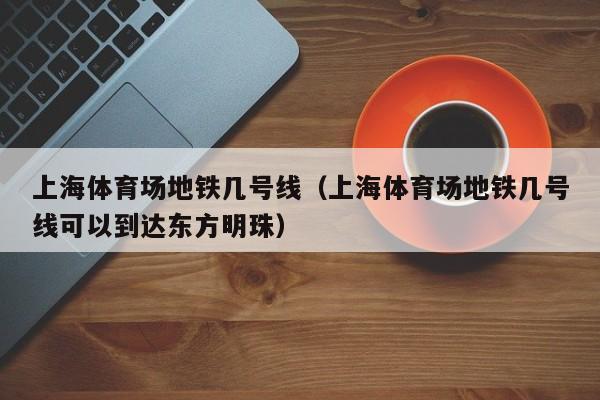 上海体育场地铁几号线（上海体育场地铁几号线可以到达东方明珠）