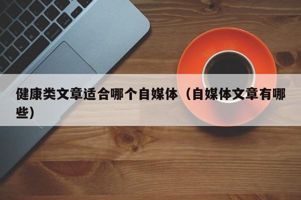 健康类文章适合哪个自媒体（自媒体文章有哪些）