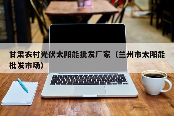 甘肃农村光伏太阳能批发厂家（兰州市太阳能批发市场）