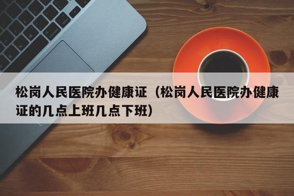 松岗人民医院办健康证（松岗人民医院办健康证的几点上班几点下班）