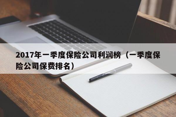 2017年一季度保险公司利润榜（一季度保险公司保费排名）
