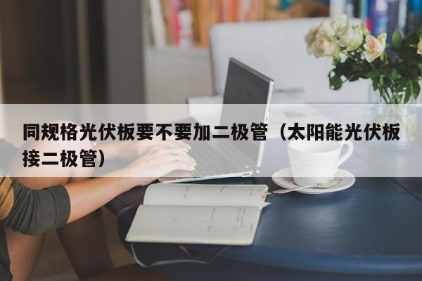 同规格光伏板要不要加二极管（太阳能光伏板接二极管）
