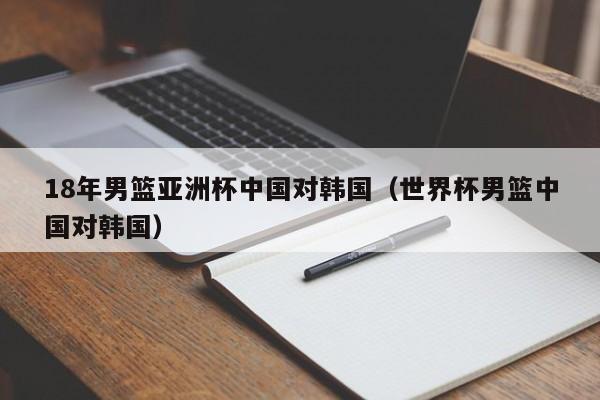 18年男篮亚洲杯中国对韩国（世界杯男篮中国对韩国）