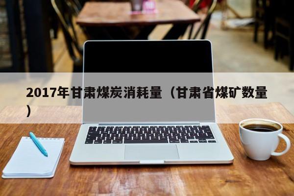 2017年甘肃煤炭消耗量（甘肃省煤矿数量）