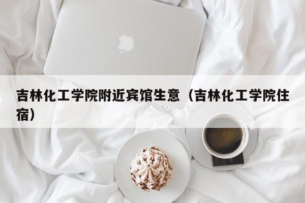 吉林化工学院附近宾馆生意（吉林化工学院住宿）