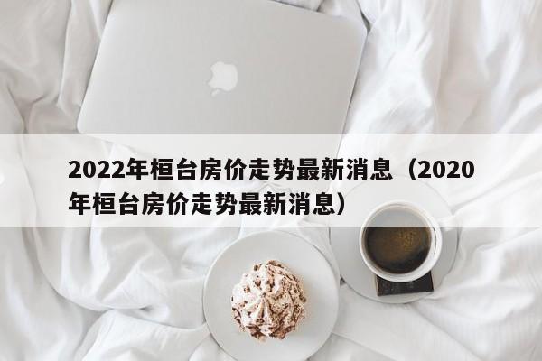 2022年桓台房价走势最新消息（2020年桓台房价走势最新消息）