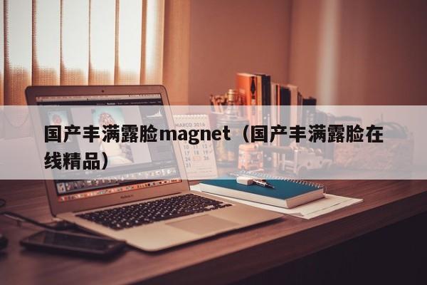 国产丰满露脸magnet（国产丰满露脸在线精品）