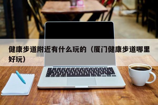 健康步道附近有什么玩的（厦门健康步道哪里好玩）