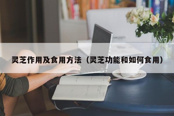 灵芝作用及食用方法（灵芝功能和如何食用）