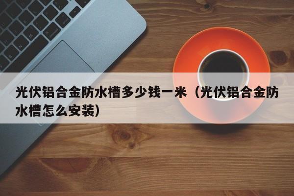 光伏铝合金防水槽多少钱一米（光伏铝合金防水槽怎么安装）