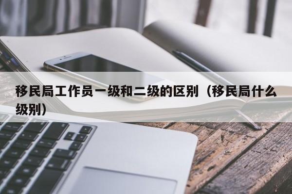 移民局工作员一级和二级的区别（移民局什么级别）