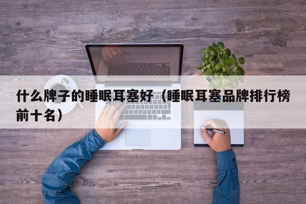 什么牌子的睡眠耳塞好（睡眠耳塞品牌排行榜前十名）
