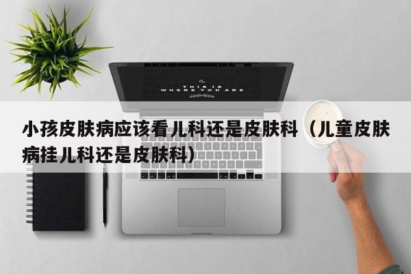 小孩皮肤病应该看儿科还是皮肤科（儿童皮肤病挂儿科还是皮肤科）