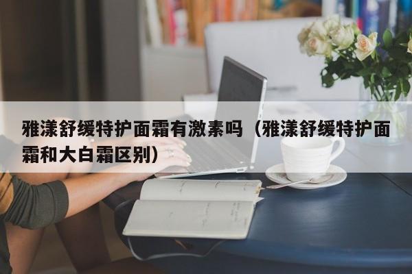 雅漾舒缓特护面霜有激素吗（雅漾舒缓特护面霜和大白霜区别）