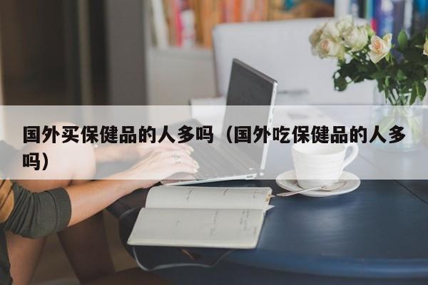 国外买保健品的人多吗（国外吃保健品的人多吗）