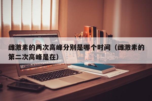 雌激素的两次高峰分别是哪个时间（雌激素的第二次高峰是在）