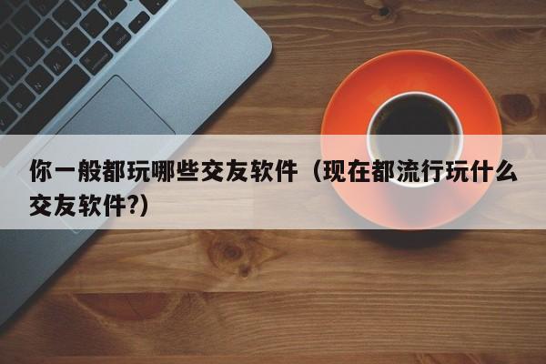 你一般都玩哪些交友软件（现在都流行玩什么交友软件?）