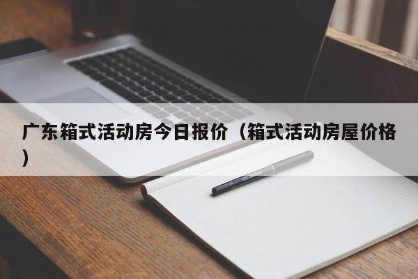 广东箱式活动房今日报价（箱式活动房屋价格）