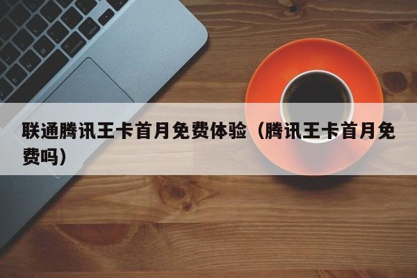 联通腾讯王卡首月免费体验（腾讯王卡首月免费吗）