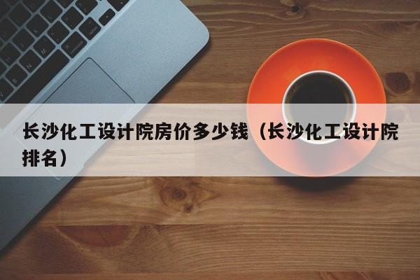 长沙化工设计院房价多少钱（长沙化工设计院排名）