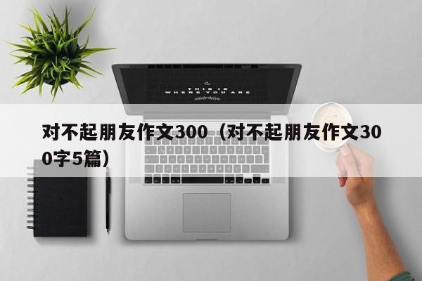 对不起朋友作文300（对不起朋友作文300字5篇）