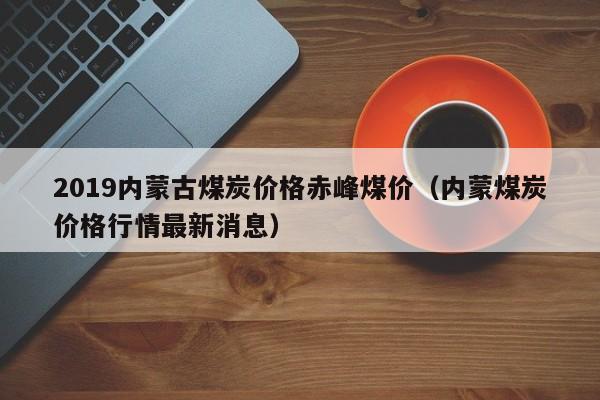 2019内蒙古煤炭价格赤峰煤价（内蒙煤炭价格行情最新消息）