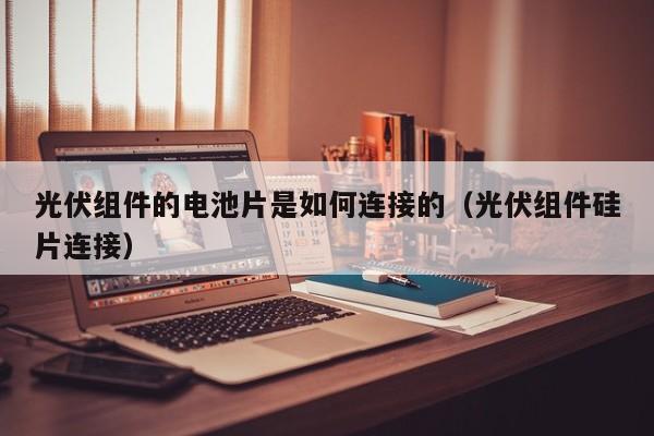 光伏组件的电池片是如何连接的（光伏组件硅片连接）