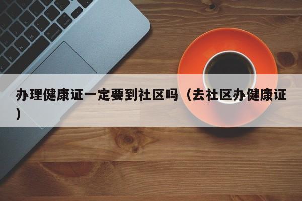 办理健康证一定要到社区吗（去社区办健康证）