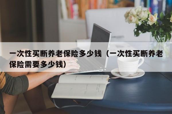 一次性买断养老保险多少钱（一次性买断养老保险需要多少钱）