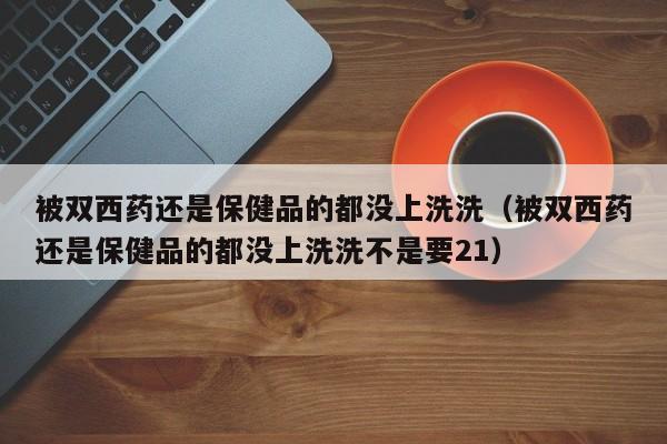 被双西药还是保健品的都没上洗洗（被双西药还是保健品的都没上洗洗不是要21）