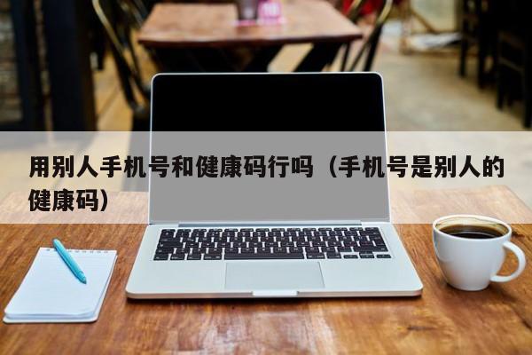 用别人手机号和健康码行吗（手机号是别人的健康码）