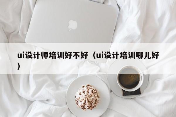 ui设计师培训好不好（ui设计培训哪儿好）