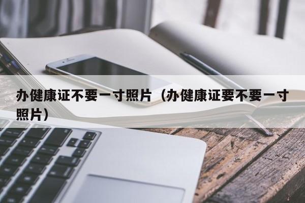 办健康证不要一寸照片（办健康证要不要一寸照片）