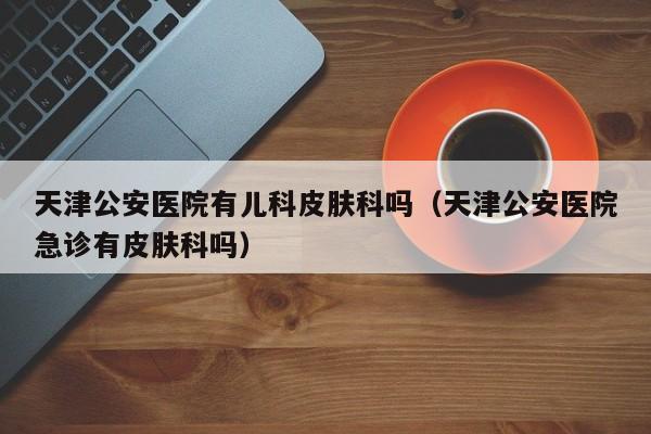天津公安医院有儿科皮肤科吗（天津公安医院急诊有皮肤科吗）