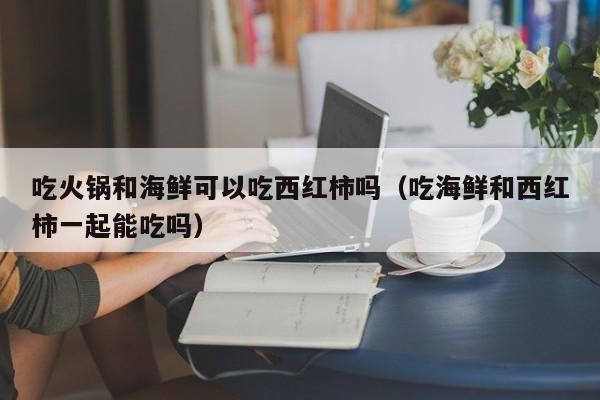 吃火锅和海鲜可以吃西红柿吗（吃海鲜和西红柿一起能吃吗）