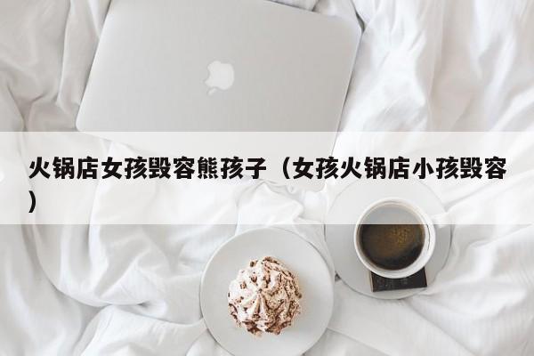 火锅店女孩毁容熊孩子（女孩火锅店小孩毁容）