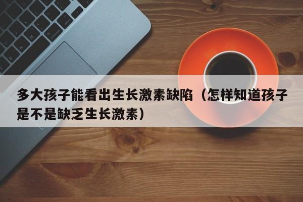 多大孩子能看出生长激素缺陷（怎样知道孩子是不是缺乏生长激素）