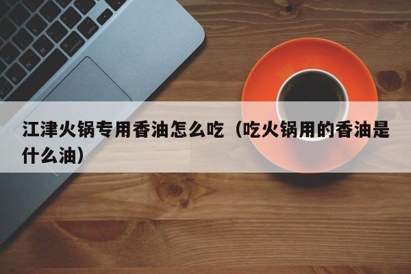 江津火锅专用香油怎么吃（吃火锅用的香油是什么油）