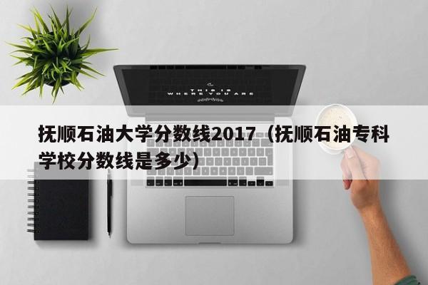 抚顺石油大学分数线2017（抚顺石油专科学校分数线是多少）