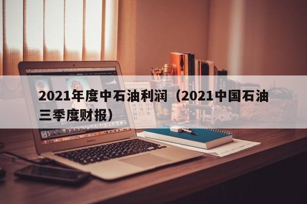 2021年度中石油利润（2021中国石油三季度财报）