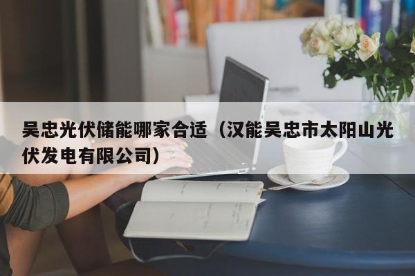 吴忠光伏储能哪家合适（汉能吴忠市太阳山光伏发电有限公司）