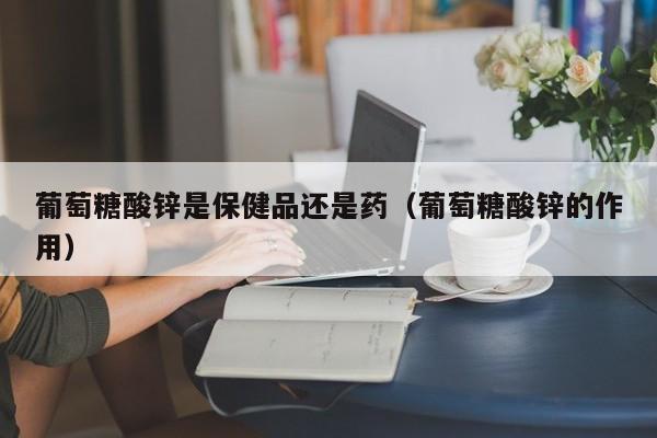 葡萄糖酸锌是保健品还是药（葡萄糖酸锌的作用）